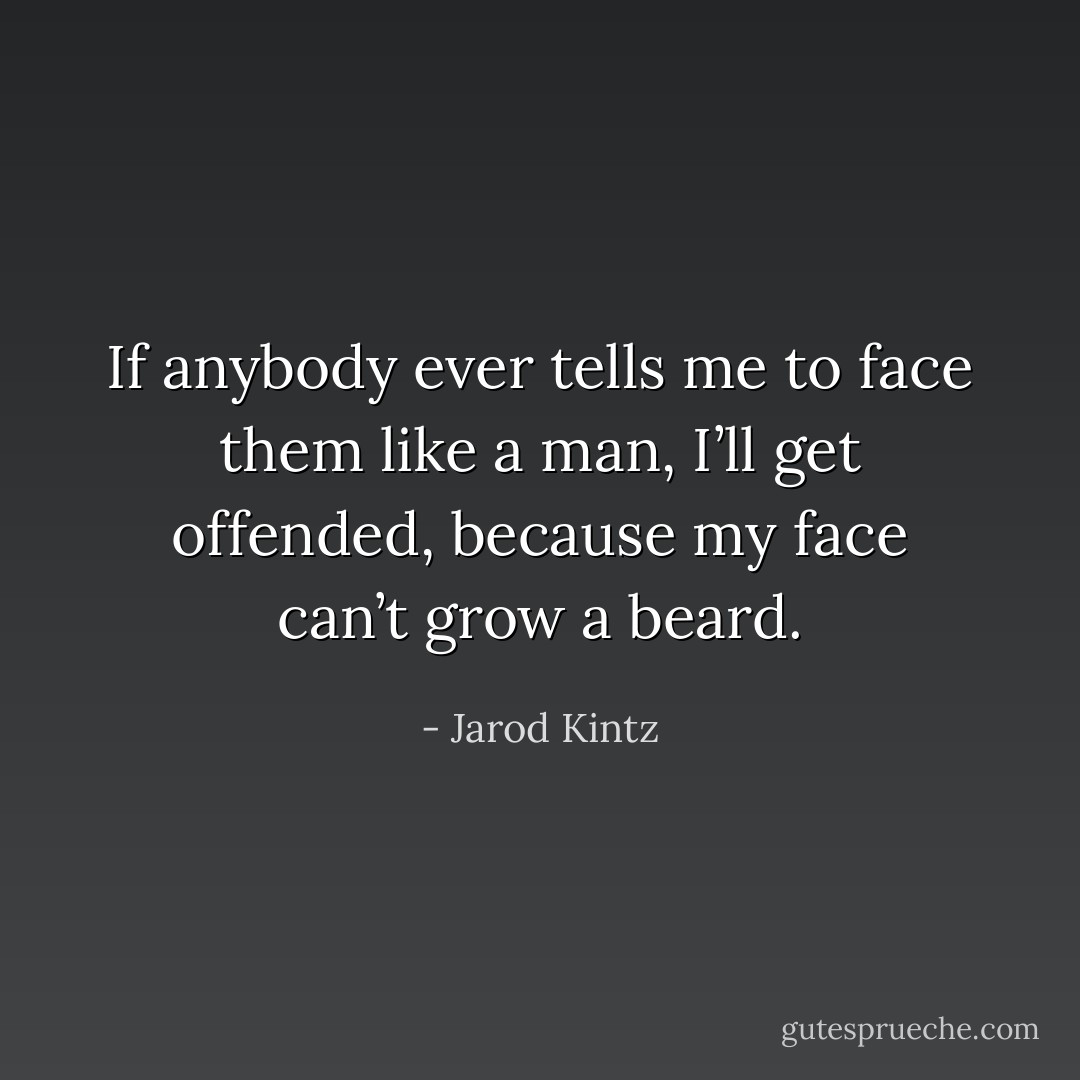 If anybody ever tells me to face them like a man, I’ll get offended, because my face can’t grow a beard. - Jarod Kintz