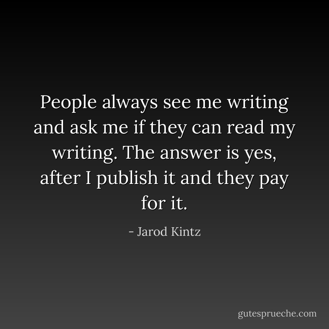 People always see me writing and ask me if they can read my writing. The answer is yes, after I publish it and they pay for it. - Jarod Kintz