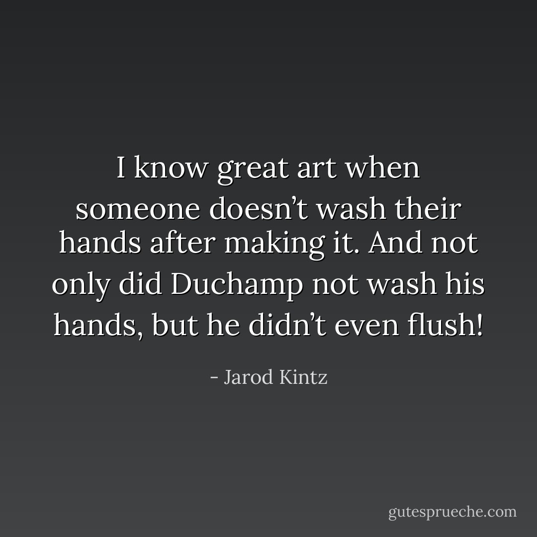I know great art when someone doesn’t wash their hands after making it. And not only did Duchamp not wash his hands, but he didn’t even flush! - Jarod Kintz