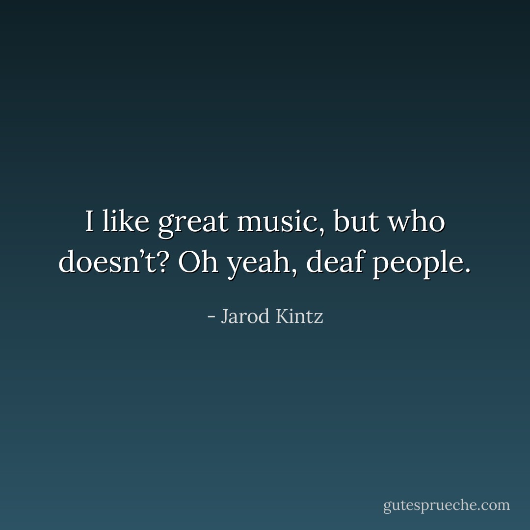 I like great music, but who doesn’t? Oh yeah, deaf people. - Jarod Kintz