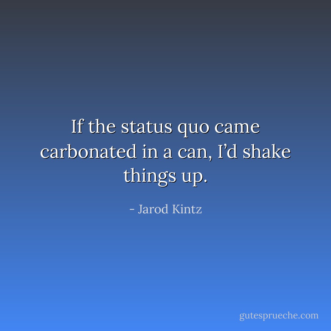 If the status quo came carbonated in a can, I’d shake things up. - Jarod Kintz