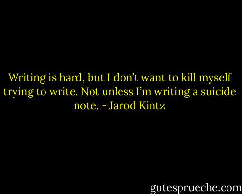 Writing is hard, but I don’t want to kill myself trying to write. Not unless I’m writing a suicide note. - Jarod Kintz