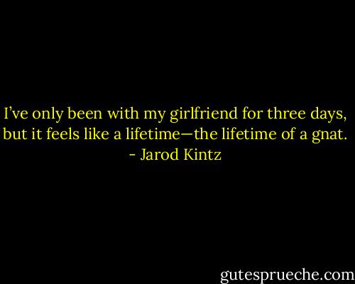 I’ve only been with my girlfriend for three days, but it feels like a lifetime—the lifetime of a gnat. - Jarod Kintz