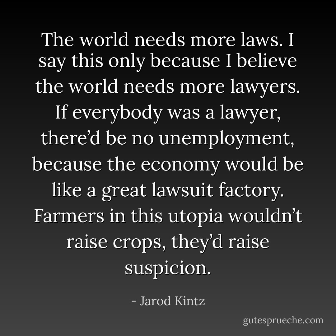 The world needs more laws. I say this only because I believe the world needs more lawyers. If everybody was a lawyer, there’d be no unemployment, because the economy would be like a great lawsuit factory. Farmers in this utopia wouldn’t raise crops, they’d raise suspicion. - Jarod Kintz