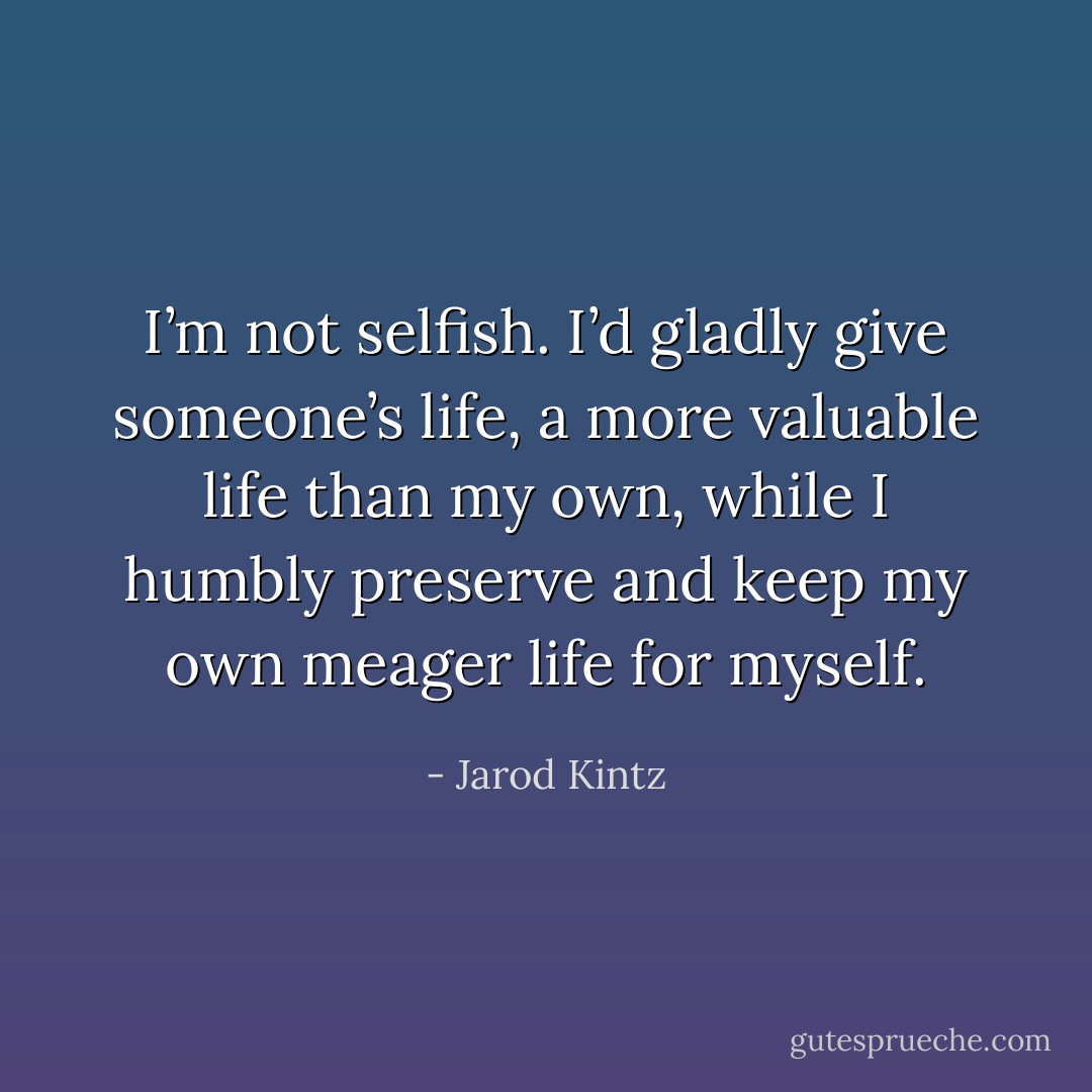 I’m not selfish. I’d gladly give someone’s life, a more valuable life than my own, while I humbly preserve and keep my own meager life for myself. - Jarod Kintz