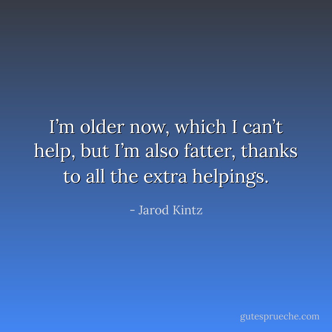 I’m older now, which I can’t help, but I’m also fatter, thanks to all the extra helpings. - Jarod Kintz