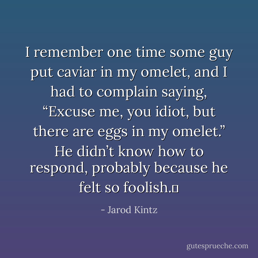 I remember one time some guy put caviar in my omelet, and I had to complain saying, “Excuse me, you idiot, but there are eggs in my omelet.” He didn’t know how to respond, probably because he felt so foolish.  - Jarod Kintz