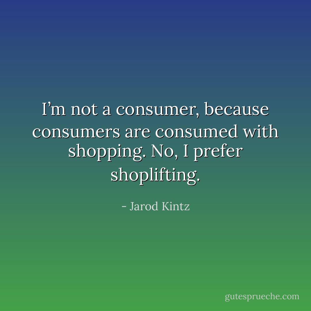 I’m not a consumer, because consumers are consumed with shopping. No, I prefer shoplifting. - Jarod Kintz