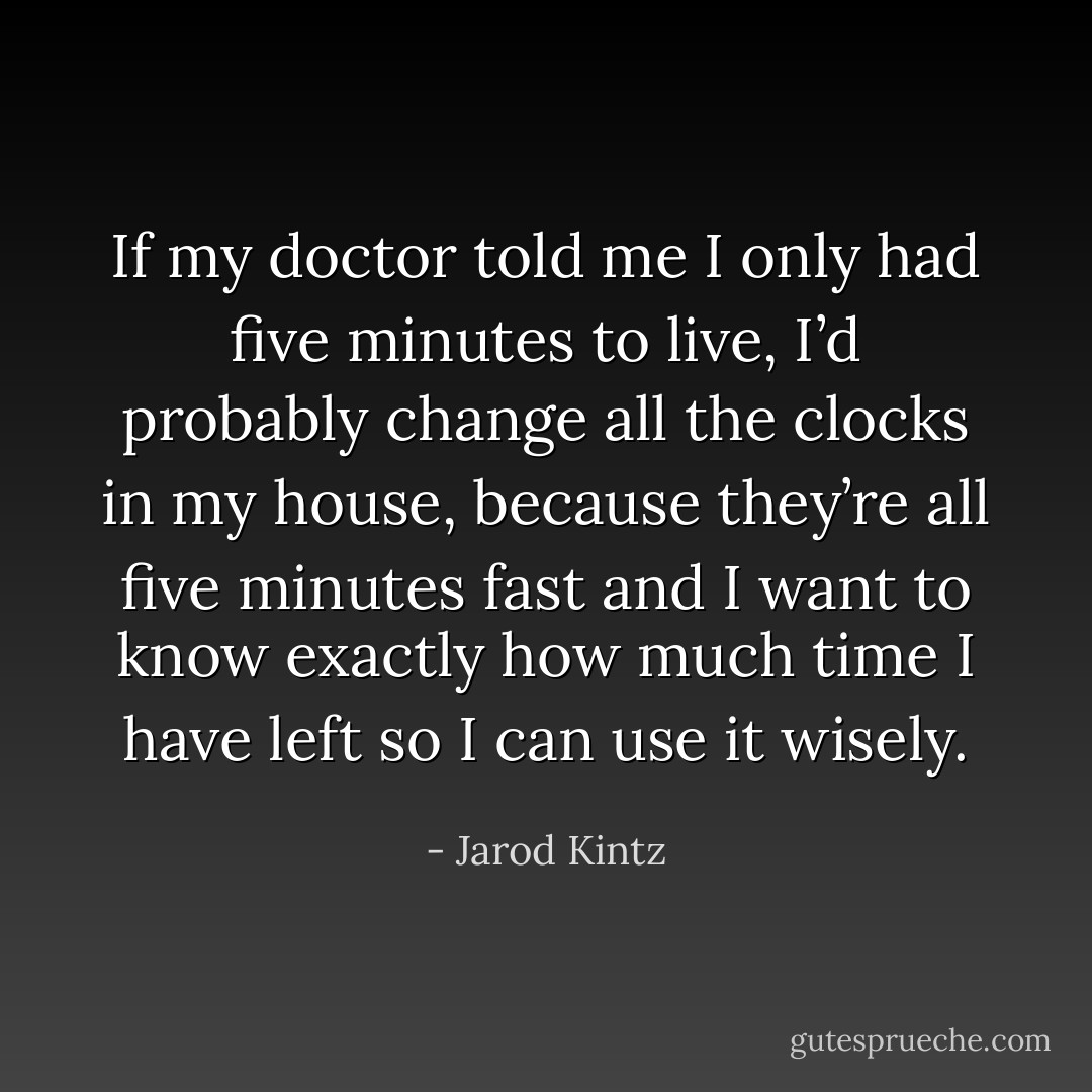 If my doctor told me I only had five minutes to live, I’d probably change all the clocks in my house, because they’re all five minutes fast and I want to know exactly how much time I have left so I can use it wisely. - Jarod Kintz