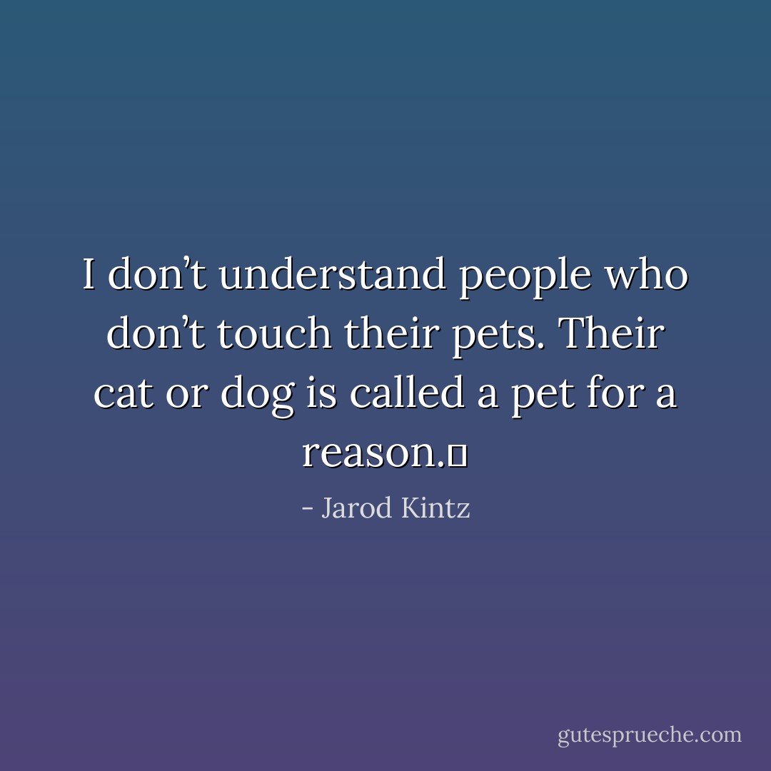 I don’t understand people who don’t touch their pets. Their cat or dog is called a pet for a reason.  - Jarod Kintz