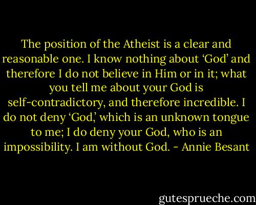 The position of the Atheist is a clear and reasonable one. I know nothing about ‘God’ and therefore I do not believe in Him or in it; what you tell me about your God is self‐contradictory, and therefore incredible. I do not deny ‘God,’ which is an unknown tongue to me; I do deny your God, who is an impossibility. I am without God. - Annie Besant