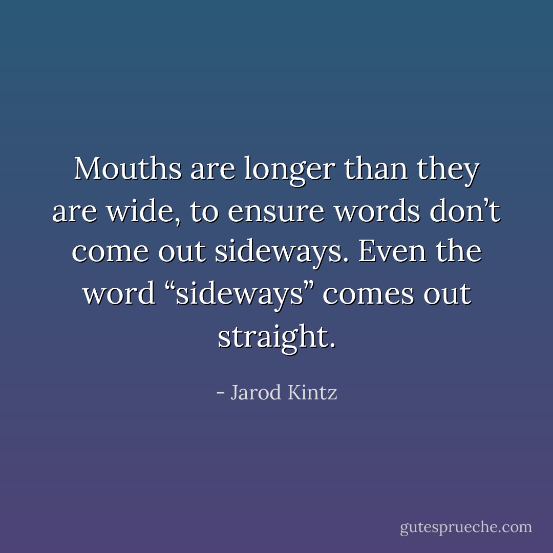 Mouths are longer than they are wide, to ensure words don’t come out sideways. Even the word “sideways” comes out straight. - Jarod Kintz
