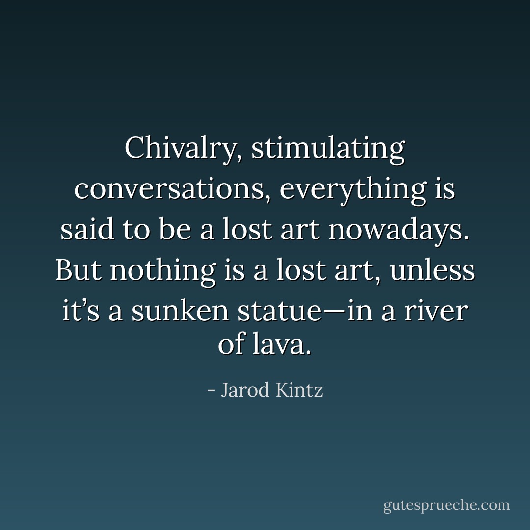 Chivalry, stimulating conversations, everything is said to be a lost art nowadays. But nothing is a lost art, unless it’s a sunken statue—in a river of lava. - Jarod Kintz