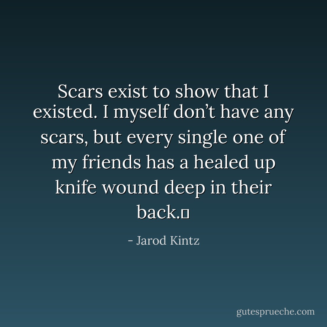 Scars exist to show that I existed. I myself don’t have any scars, but every single one of my friends has a healed up knife wound deep in their back.  - Jarod Kintz