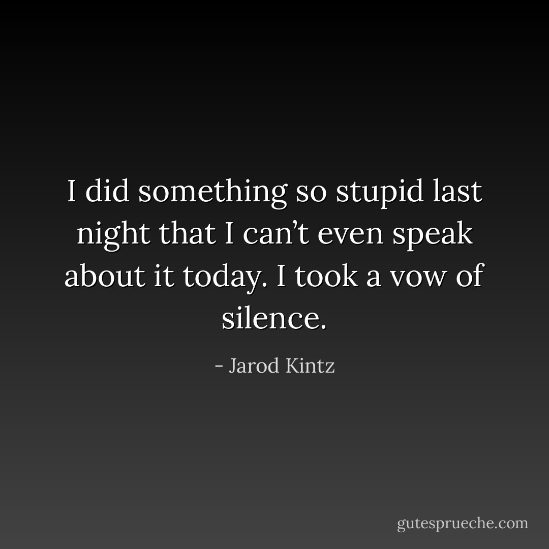 I did something so stupid last night that I can’t even speak about it today. I took a vow of silence. - Jarod Kintz