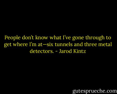 People don’t know what I’ve gone through to get where I’m at—six tunnels and three metal detectors. - Jarod Kintz