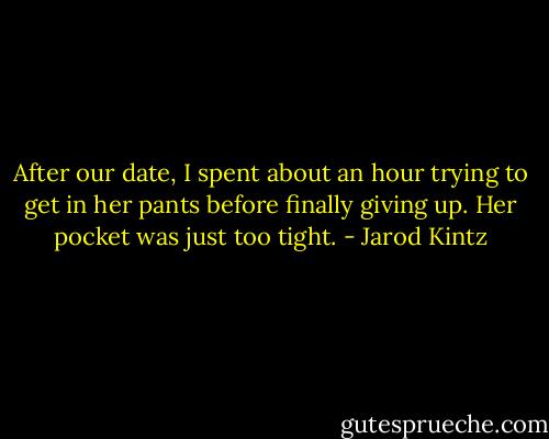 After our date, I spent about an hour trying to get in her pants before finally giving up. Her pocket was just too tight. - Jarod Kintz