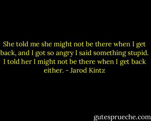 She told me she might not be there when I get back, and I got so angry I said something stupid. I told her I might not be there when I get back either. - Jarod Kintz