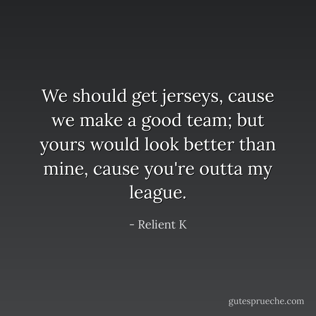We should get jerseys, cause we make a good team; but yours would look better than mine, cause you're outta my league. - Relient K