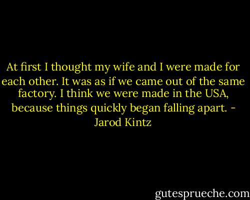 At first I thought my wife and I were made for each other. It was as if we came out of the same factory. I think we were made in the USA, because things quickly began falling apart. - Jarod Kintz