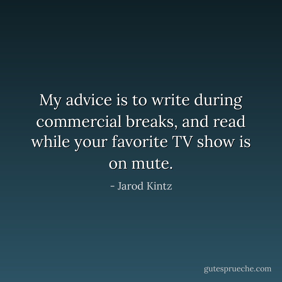 My advice is to write during commercial breaks, and read while your favorite TV show is on mute. - Jarod Kintz