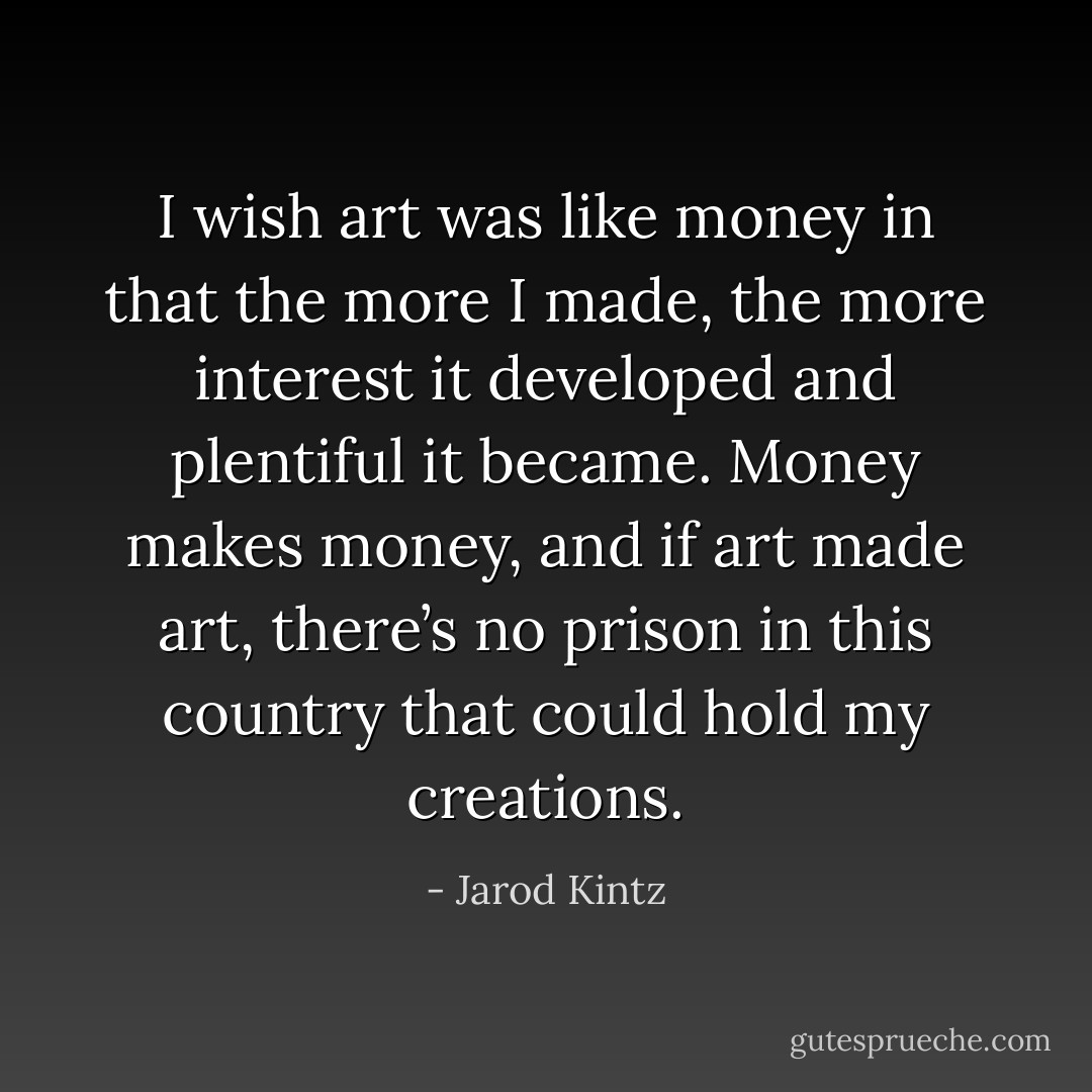 I wish art was like money in that the more I made, the more interest it developed and plentiful it became. Money makes money, and if art made art, there’s no prison in this country that could hold my creations. - Jarod Kintz