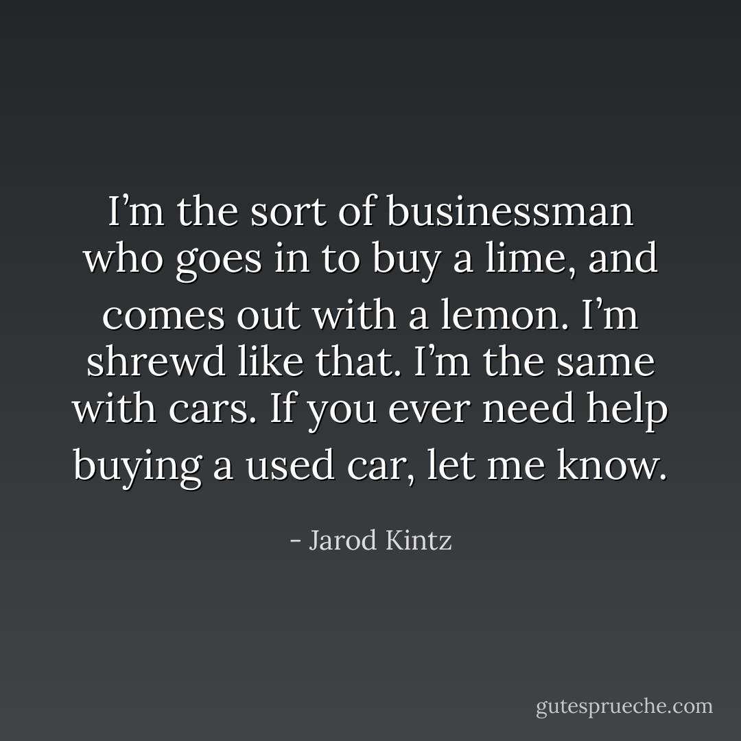 I’m the sort of businessman who goes in to buy a lime, and comes out with a lemon. I’m shrewd like that. I’m the same with cars. If you ever need help buying a used car, let me know. - Jarod Kintz