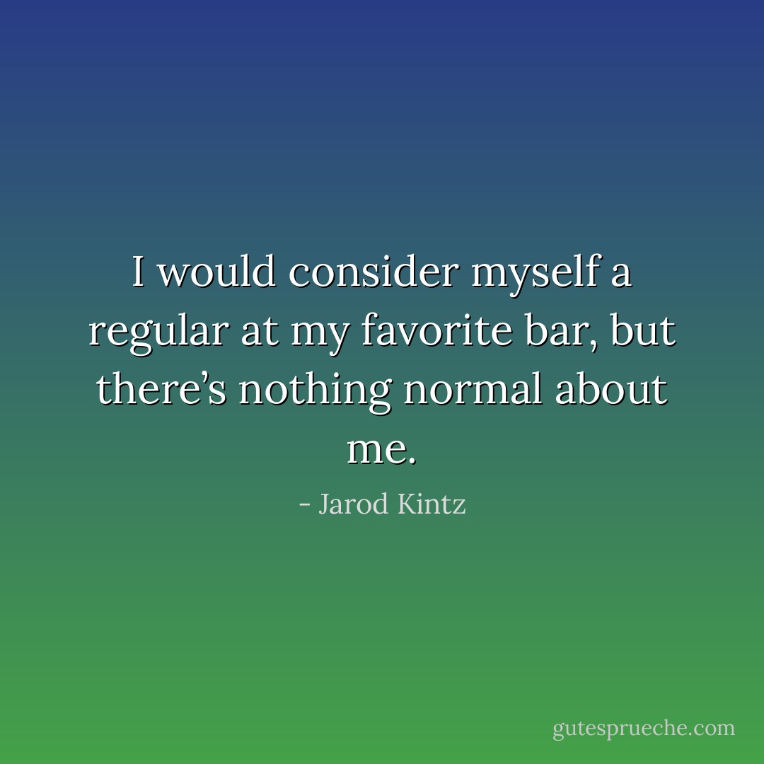 I would consider myself a regular at my favorite bar, but there’s nothing normal about me. - Jarod Kintz