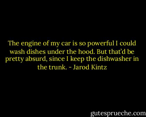 The engine of my car is so powerful I could wash dishes under the hood. But that’d be pretty absurd, since I keep the dishwasher in the trunk. - Jarod Kintz