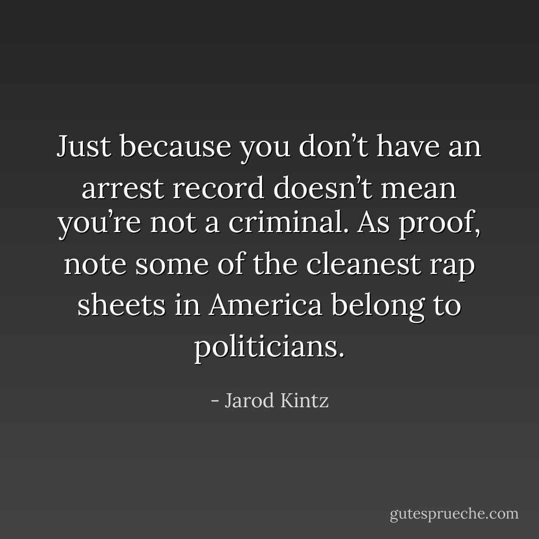 Just because you don’t have an arrest record doesn’t mean you’re not a criminal. As proof, note some of the cleanest rap sheets in America belong to politicians. - Jarod Kintz