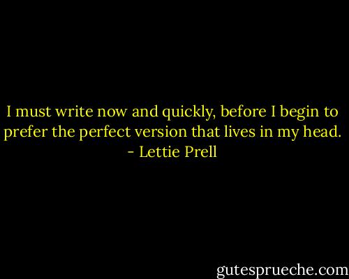 I must write now and quickly, before I begin to prefer the perfect version that lives in my head. - Lettie Prell