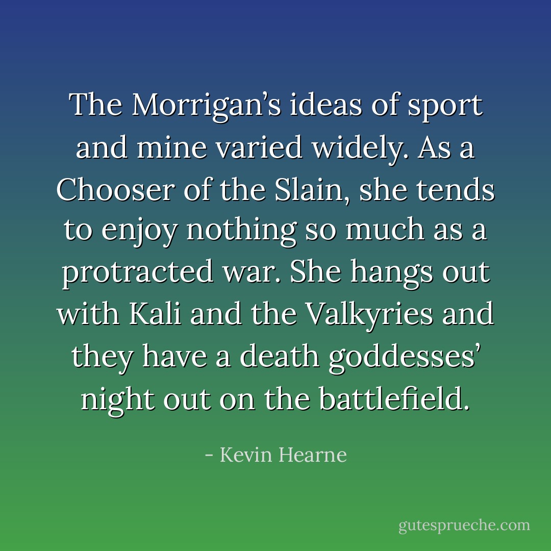 The Morrigan’s ideas of sport and mine varied widely. As a Chooser of the Slain, she tends to enjoy nothing so much as a protracted war. She hangs out with Kali and the Valkyries and they have a death goddesses’ night out on the battlefield. - Kevin Hearne