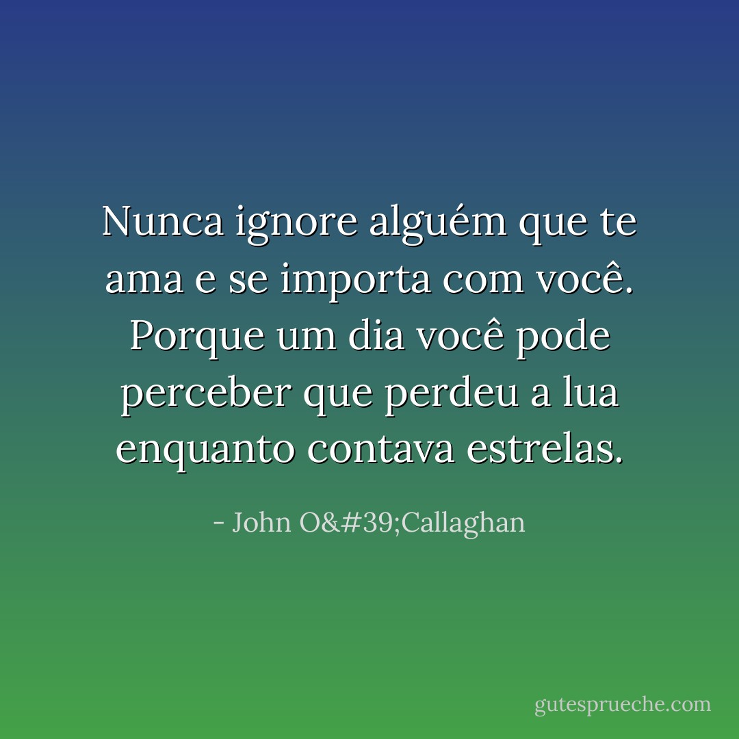 Nunca ignore alguém que te ama e se importa com você. Porque um dia você pode perceber que perdeu a lua enquanto contava estrelas. - John O'Callaghan