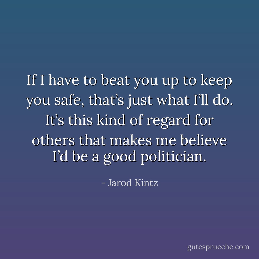 If I have to beat you up to keep you safe, that’s just what I’ll do. It’s this kind of regard for others that makes me believe I’d be a good politician. - Jarod Kintz