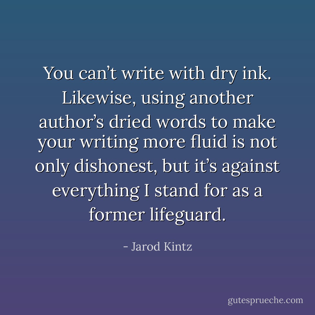 You can’t write with dry ink. Likewise, using another author’s dried words to make your writing more fluid is not only dishonest, but it’s against everything I stand for as a former lifeguard. - Jarod Kintz