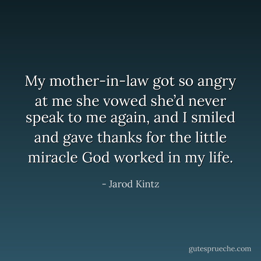 My mother-in-law got so angry at me she vowed she’d never speak to me again, and I smiled and gave thanks for the little miracle God worked in my life. - Jarod Kintz