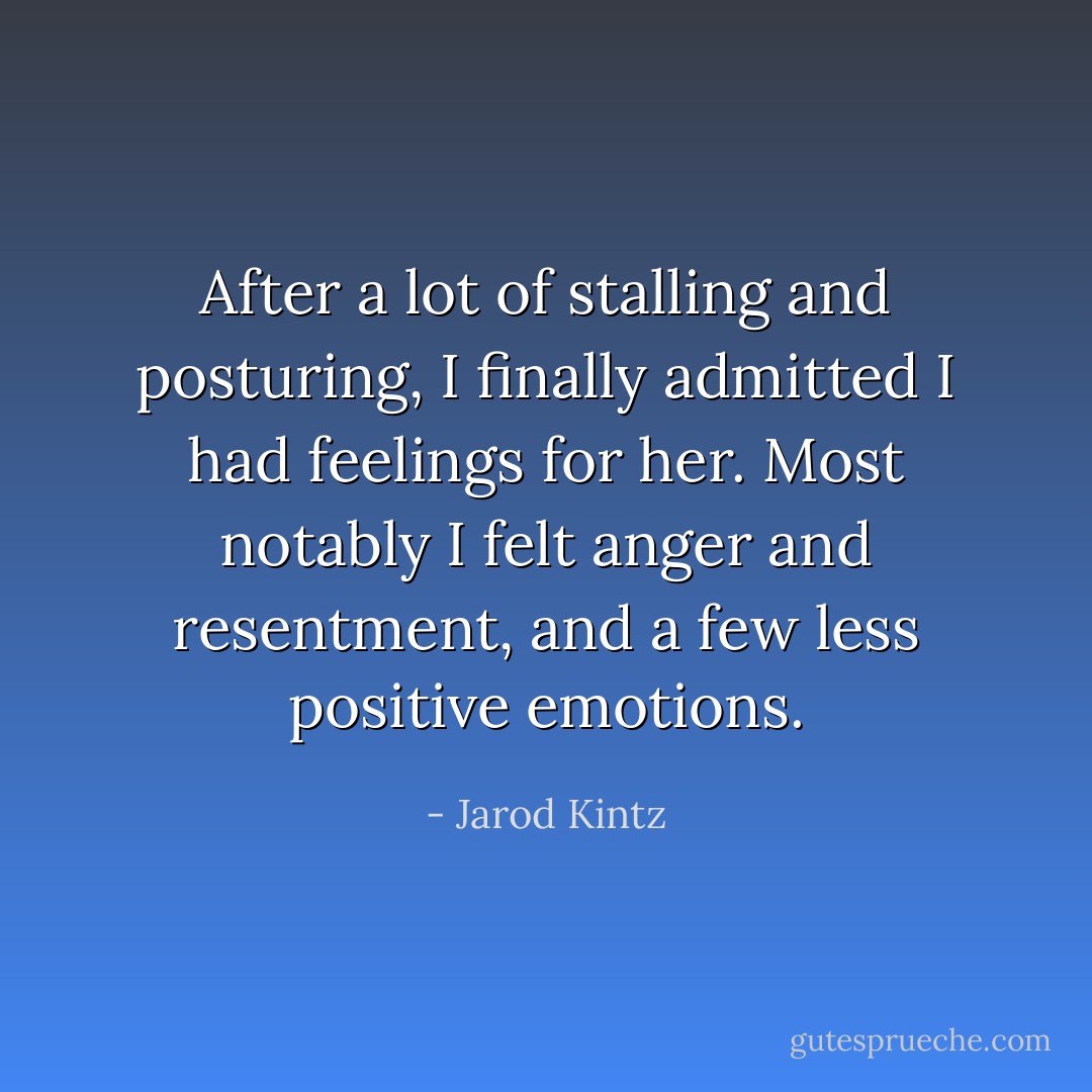 After a lot of stalling and posturing, I finally admitted I had feelings for her. Most notably I felt anger and resentment, and a few less positive emotions. - Jarod Kintz
