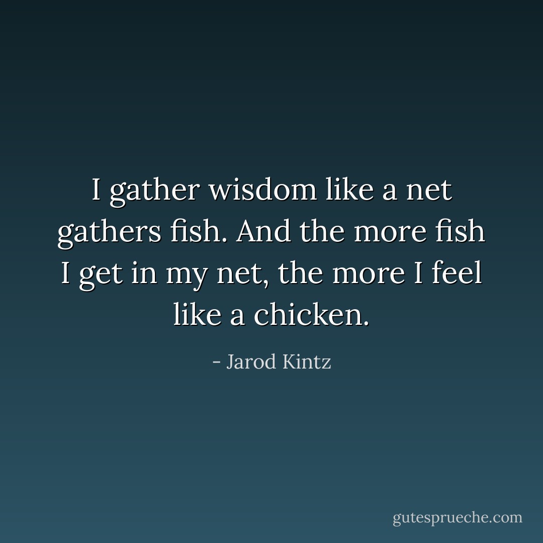 I gather wisdom like a net gathers fish. And the more fish I get in my net, the more I feel like a chicken. - Jarod Kintz