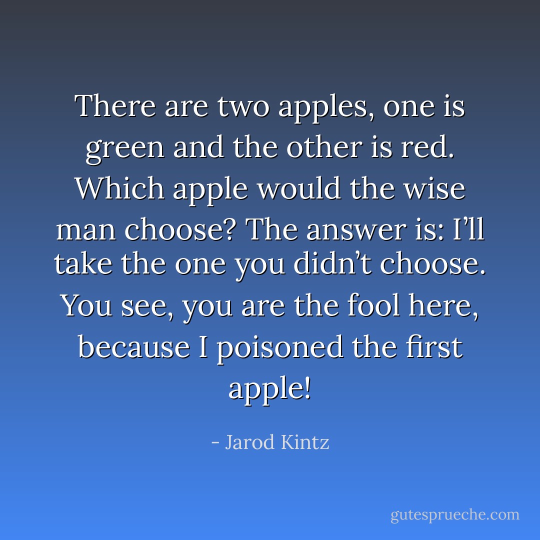 There are two apples, one is green and the other is red. Which apple would the wise man choose? The answer is: I’ll take the one you didn’t choose. You see, you are the fool here, because I poisoned the first apple! - Jarod Kintz