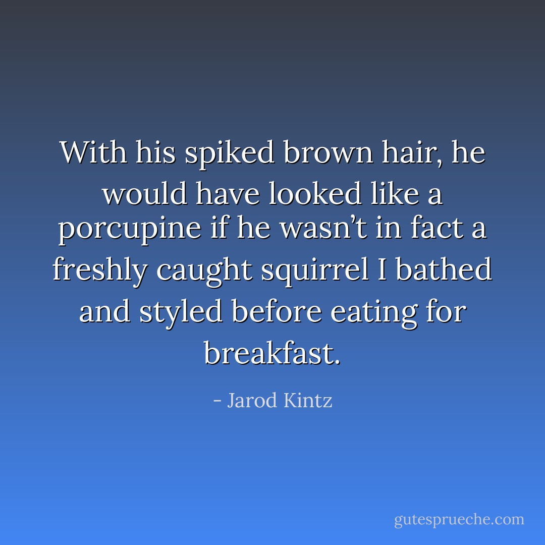 With his spiked brown hair, he would have looked like a porcupine if he wasn’t in fact a freshly caught squirrel I bathed and styled before eating for breakfast. - Jarod Kintz
