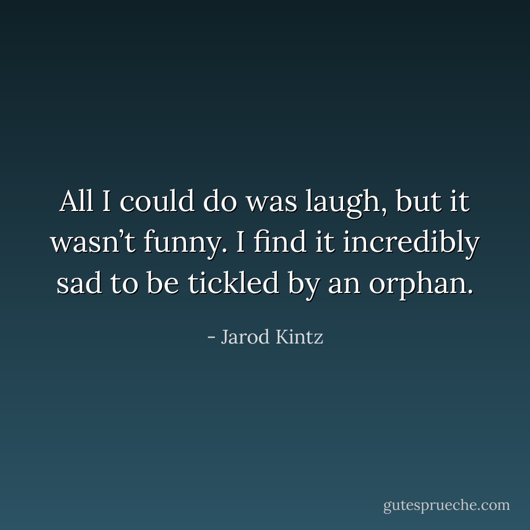 All I could do was laugh, but it wasn’t funny. I find it incredibly sad to be tickled by an orphan. - Jarod Kintz
