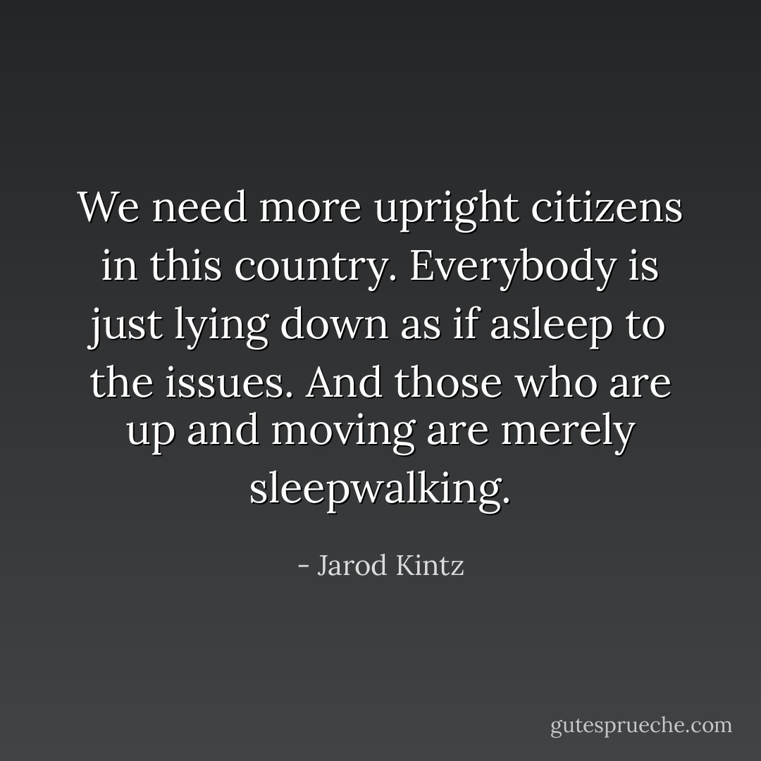We need more upright citizens in this country. Everybody is just lying down as if asleep to the issues. And those who are up and moving are merely sleepwalking. - Jarod Kintz