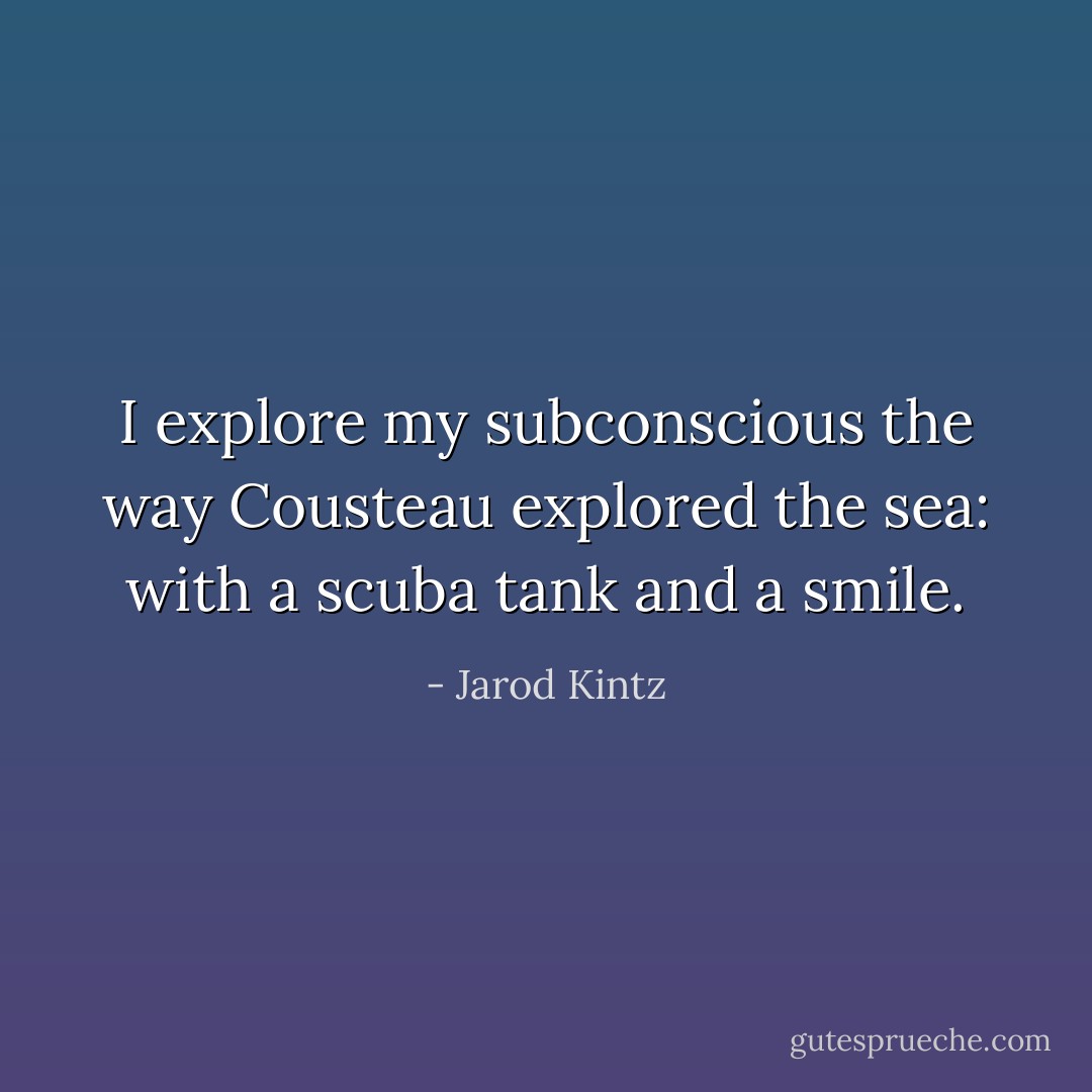 I explore my subconscious the way Cousteau explored the sea: with a scuba tank and a smile. - Jarod Kintz
