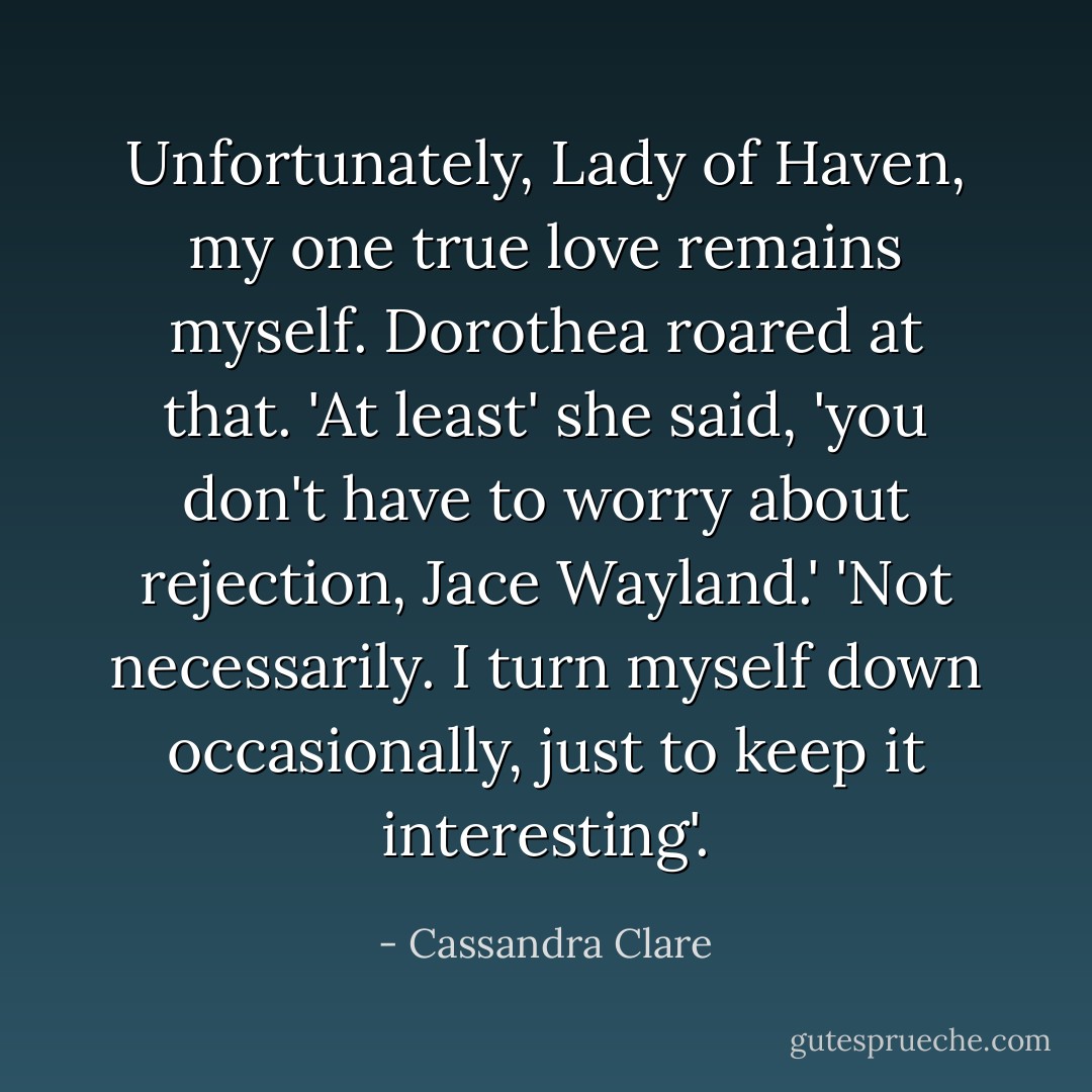 Unfortunately, Lady of Haven, my one true love remains myself. Dorothea roared at that. 'At least' she said, 'you don't have to worry about rejection, Jace Wayland.' 'Not necessarily. I turn myself down occasionally, just to keep it interesting'. - Cassandra Clare