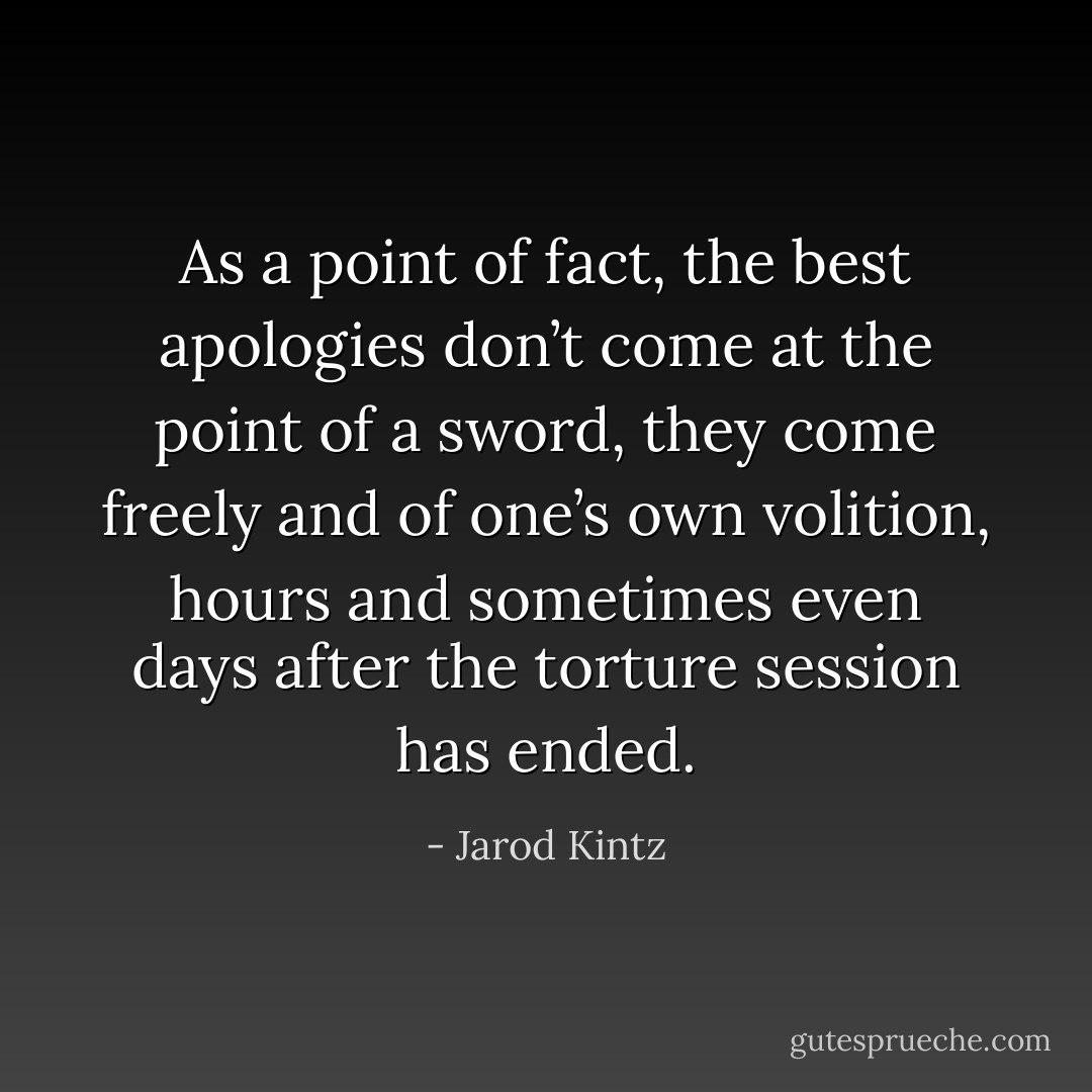 As a point of fact, the best apologies don’t come at the point of a sword, they come freely and of one’s own volition, hours and sometimes even days after the torture session has ended. - Jarod Kintz