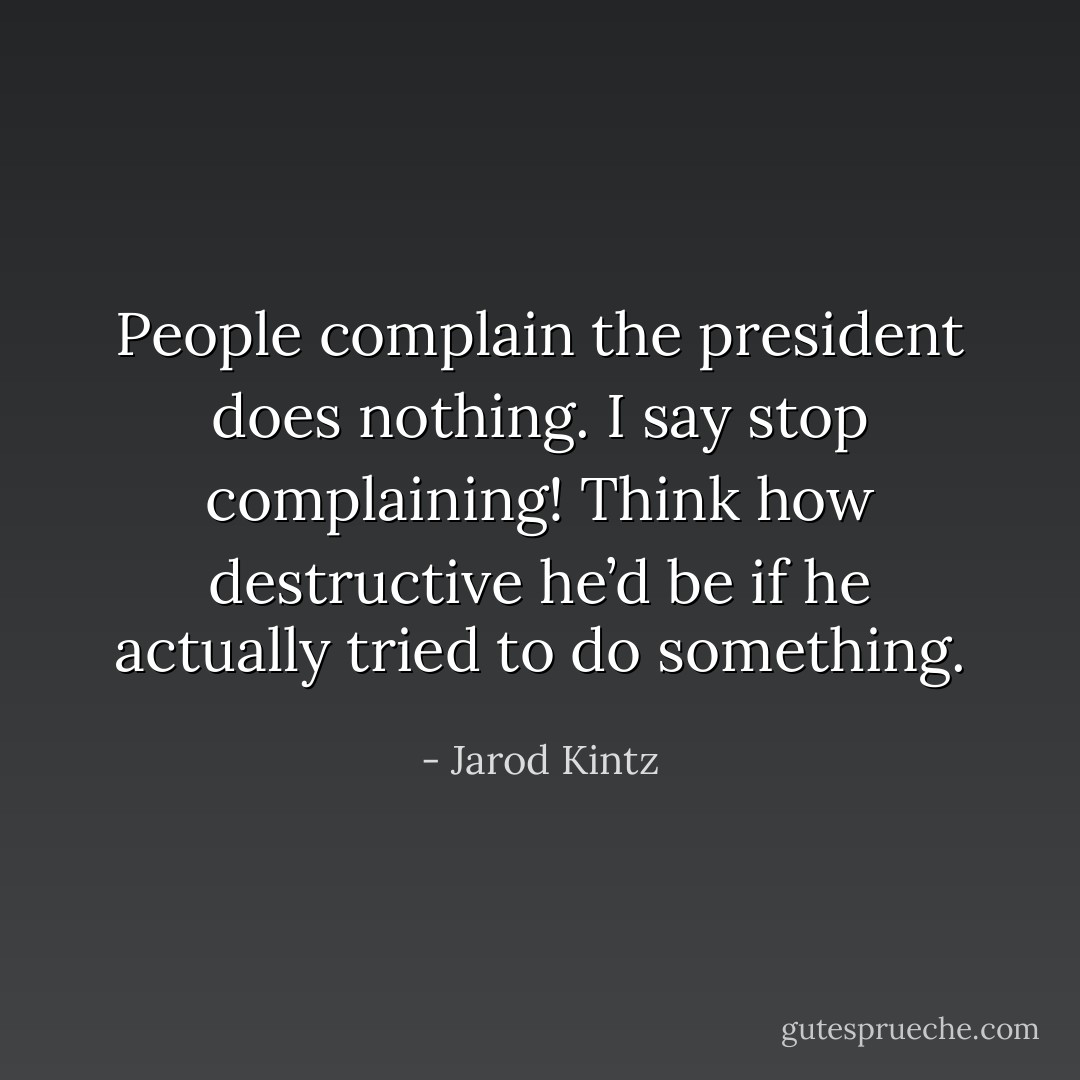 People complain the president does nothing. I say stop complaining! Think how destructive he’d be if he actually tried to do something. - Jarod Kintz