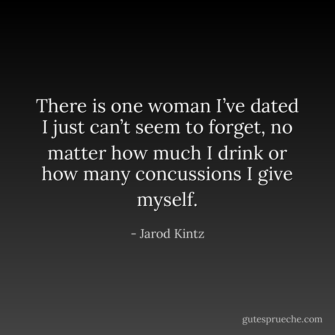 There is one woman I’ve dated I just can’t seem to forget, no matter how much I drink or how many concussions I give myself. - Jarod Kintz
