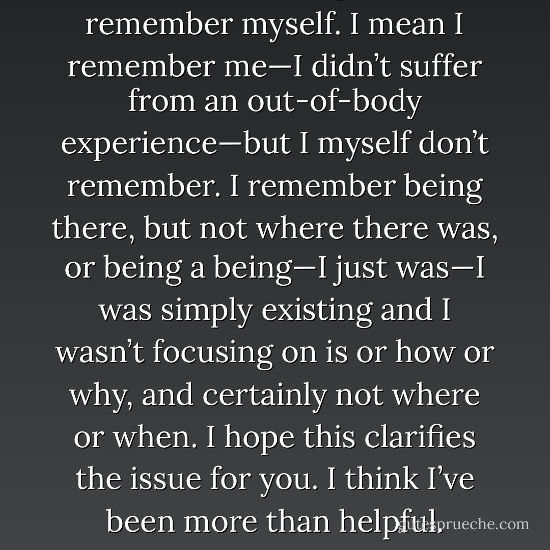Where was I last night? I don’t remember myself. I mean I remember me—I didn’t suffer from an out-of-body experience—but I myself don’t remember. I remember being there, but not where there was, or being a being—I just was—I was simply existing and I wasn’t focusing on is or how or why, and certainly not where or when. I hope this clarifies the issue for you. I think I’ve been more than helpful. - Jarod Kintz