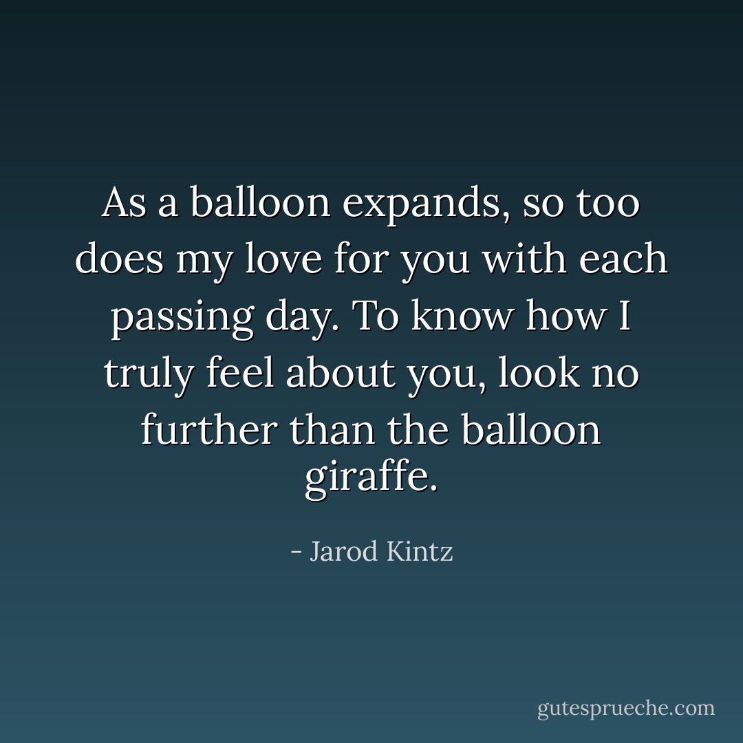 As a balloon expands, so too does my love for you with each passing day. To know how I truly feel about you, look no further than the balloon giraffe. - Jarod Kintz