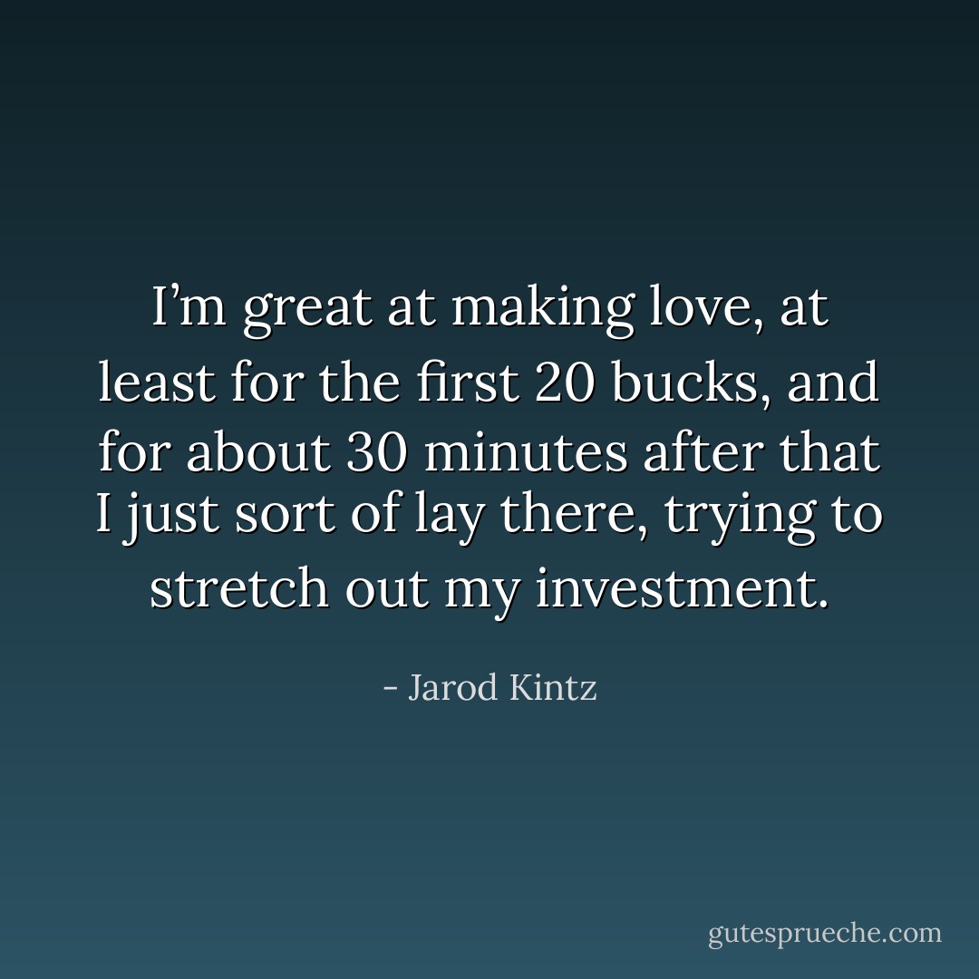 I’m great at making love, at least for the first 20 bucks, and for about 30 minutes after that I just sort of lay there, trying to stretch out my investment. - Jarod Kintz